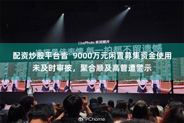 配资炒股平台皆  9000万元闲置募集资金使用未及时审披，聚合顺及高管遭警示