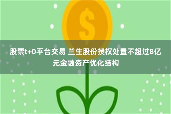 股票t+0平台交易 兰生股份授权处置不超过8亿元金融资产优化结构
