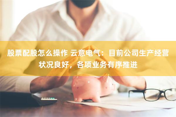 股票配股怎么操作 云意电气：目前公司生产经营状况良好，各项业务有序推进
