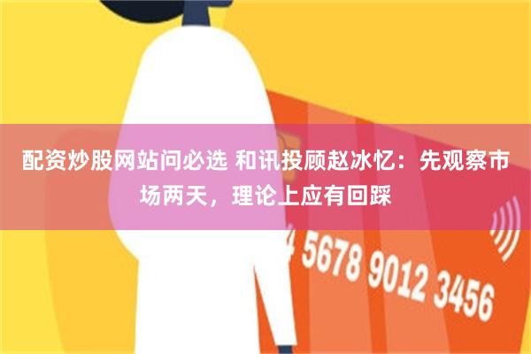配资炒股网站问必选 和讯投顾赵冰忆：先观察市场两天，理论上应有回踩