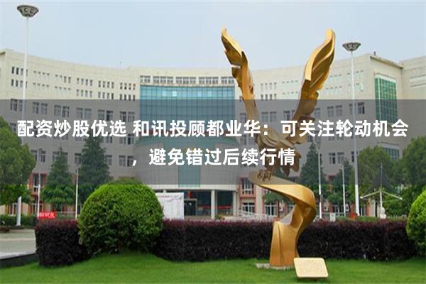 配资炒股优选 和讯投顾都业华：可关注轮动机会，避免错过后续行情