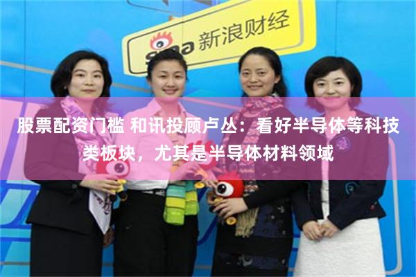股票配资门槛 和讯投顾卢丛：看好半导体等科技类板块，尤其是半导体材料领域