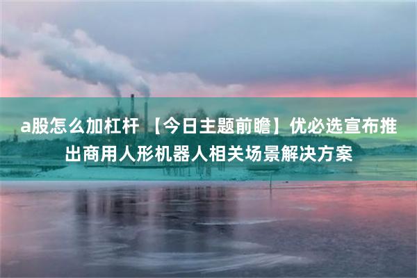 a股怎么加杠杆 【今日主题前瞻】优必选宣布推出商用人形机器人相关场景解决方案