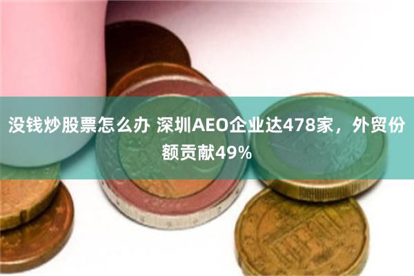 没钱炒股票怎么办 深圳AEO企业达478家，外贸份额贡献49%