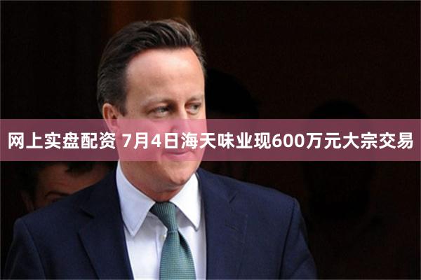 网上实盘配资 7月4日海天味业现600万元大宗交易