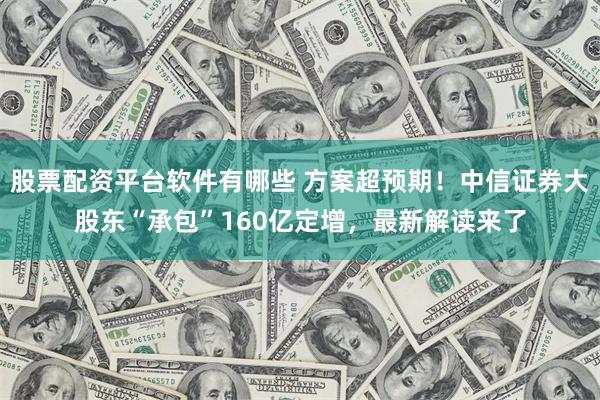 股票配资平台软件有哪些 方案超预期！中信证券大股东“承包”160亿定增，最新解读来了