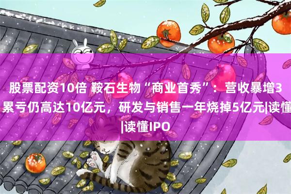 股票配资10倍 鞍石生物“商业首秀”：营收暴增3倍，累亏仍高达10亿元，研发与销售一年烧掉5亿元|读懂IPO
