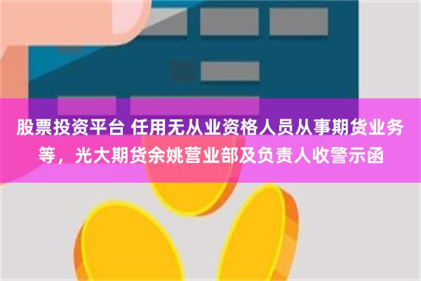 股票投资平台 任用无从业资格人员从事期货业务等,光大期货余姚营业部及负责人收警示函