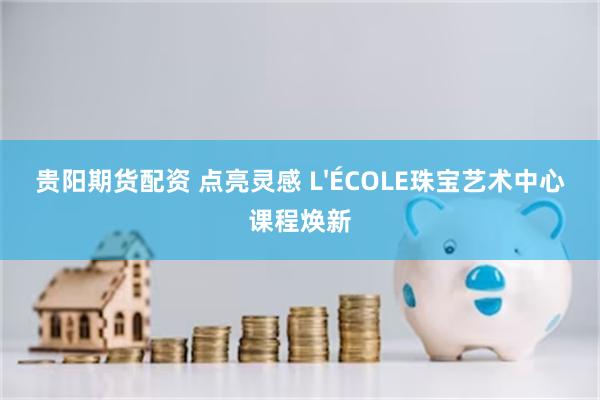 贵阳期货配资 点亮灵感 L'ÉCOLE珠宝艺术中心课程焕新
