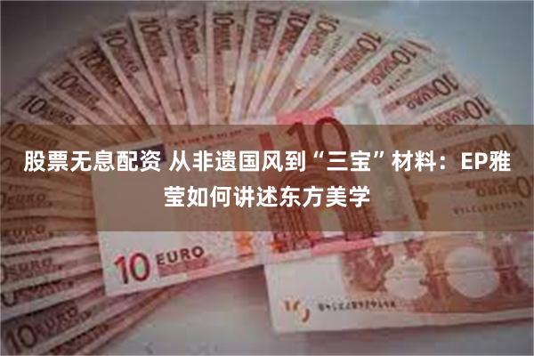 股票无息配资 从非遗国风到“三宝”材料：EP雅莹如何讲述东方美学