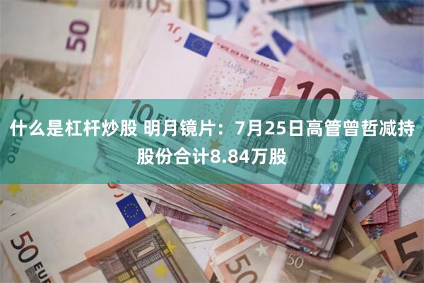 什么是杠杆炒股 明月镜片：7月25日高管曾哲减持股份合计8.84万股
