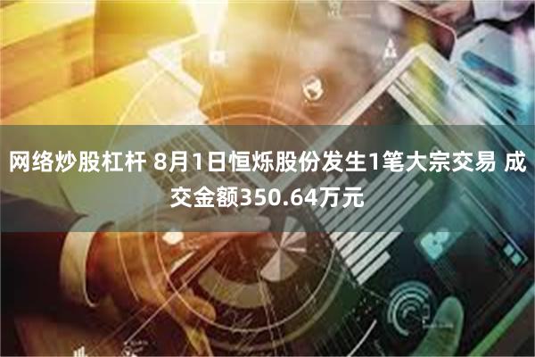 网络炒股杠杆 8月1日恒烁股份发生1笔大宗交易 成交金额350.64万元