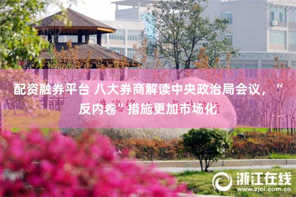配资融券平台 八大券商解读中央政治局会议，“反内卷”措施更加市场化