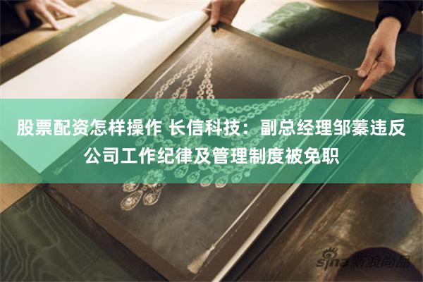 股票配资怎样操作 长信科技：副总经理邹蓁违反公司工作纪律及管理制度被免职