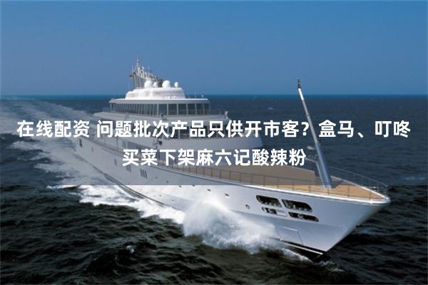 在线配资 问题批次产品只供开市客？盒马、叮咚买菜下架麻六记酸辣粉