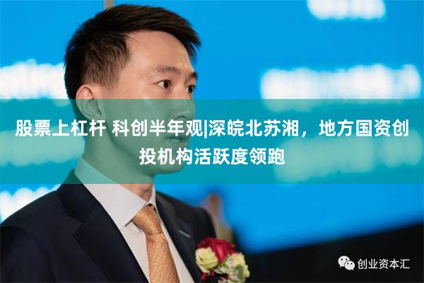 股票上杠杆 科创半年观|深皖北苏湘，地方国资创投机构活跃度领跑