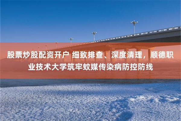 股票炒股配资开户 细致排查、深度清理，顺德职业技术大学筑牢蚊媒传染病防控防线