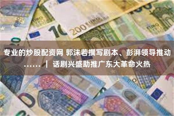 专业的炒股配资网 郭沫若撰写剧本、彭湃领导推动…… ｜ 话剧兴盛助推广东大革命火热