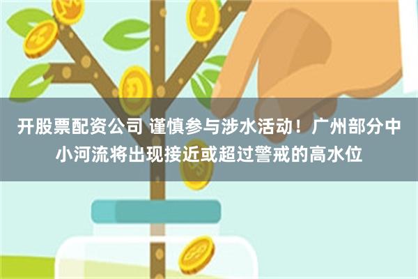 开股票配资公司 谨慎参与涉水活动！广州部分中小河流将出现接近或超过警戒的高水位