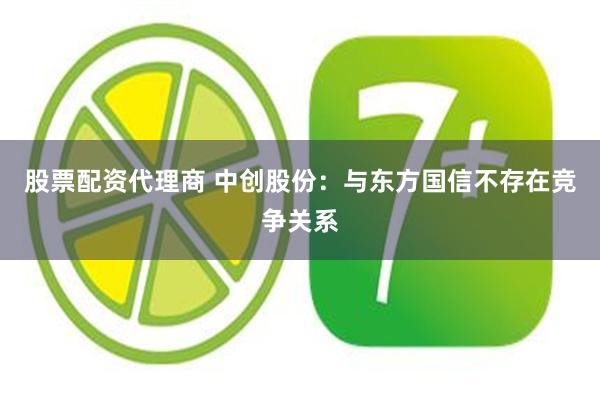 股票配资代理商 中创股份：与东方国信不存在竞争关系