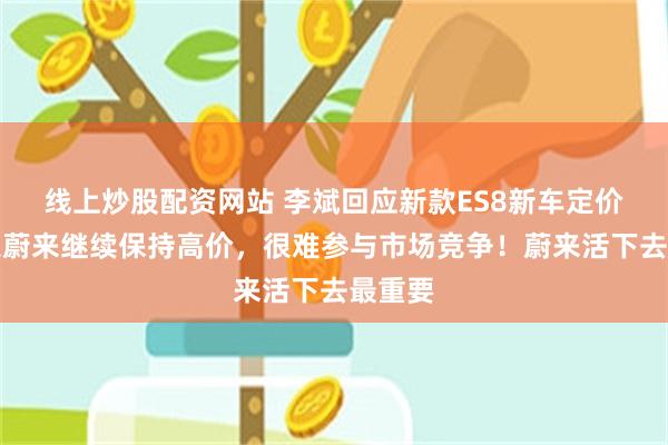 线上炒股配资网站 李斌回应新款ES8新车定价：如果蔚来继续保持高价，很难参与市场竞争！蔚来活下去最重要