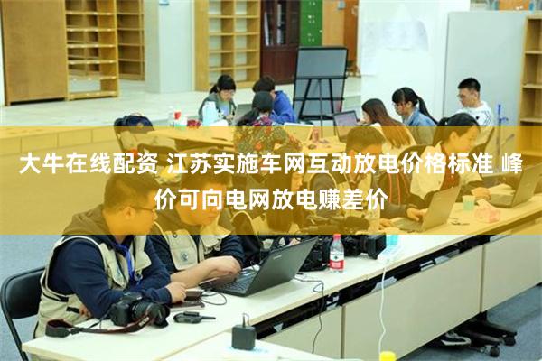 大牛在线配资 江苏实施车网互动放电价格标准 峰价可向电网放电赚差价