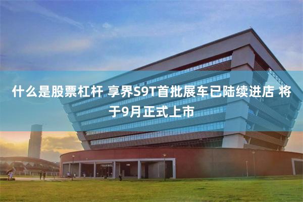 什么是股票杠杆 享界S9T首批展车已陆续进店 将于9月正式上市