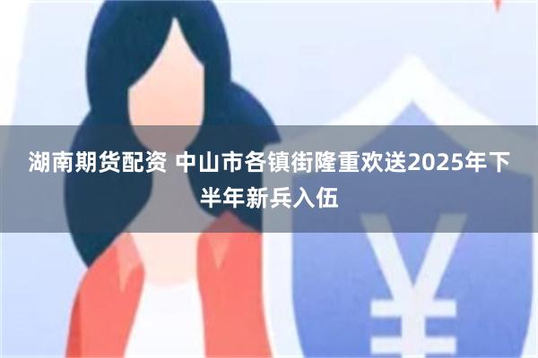 湖南期货配资 中山市各镇街隆重欢送2025年下半年新兵入伍