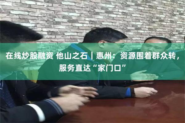 在线炒股融资 他山之石｜惠州：资源围着群众转，服务直达“家门口”