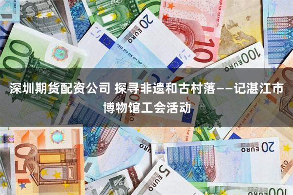 深圳期货配资公司 探寻非遗和古村落——记湛江市博物馆工会活动