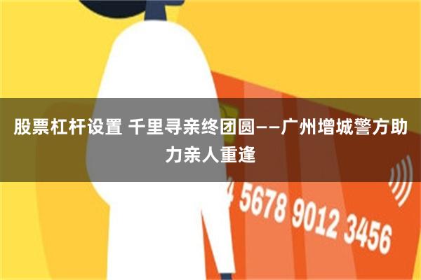 股票杠杆设置 千里寻亲终团圆——广州增城警方助力亲人重逢