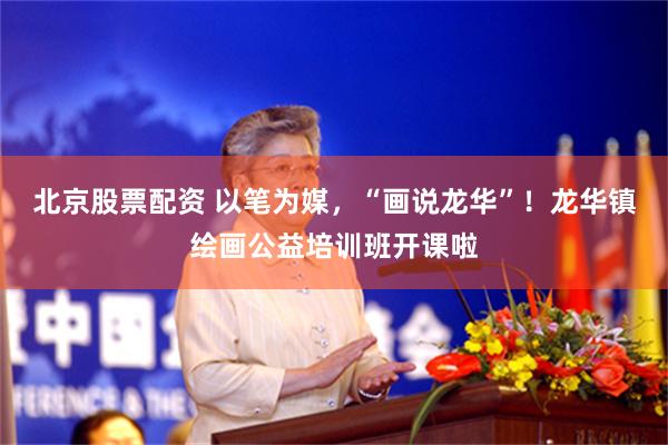北京股票配资 以笔为媒，“画说龙华”！龙华镇绘画公益培训班开课啦