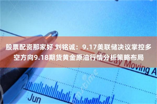 股票配资那家好 刘铭诚：9.17美联储决议掌控多空方向9.18期货黄金原油行情分析策略布局