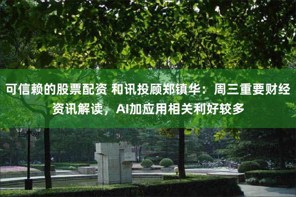 可信赖的股票配资 和讯投顾郑镇华：周三重要财经资讯解读，AI加应用相关利好较多