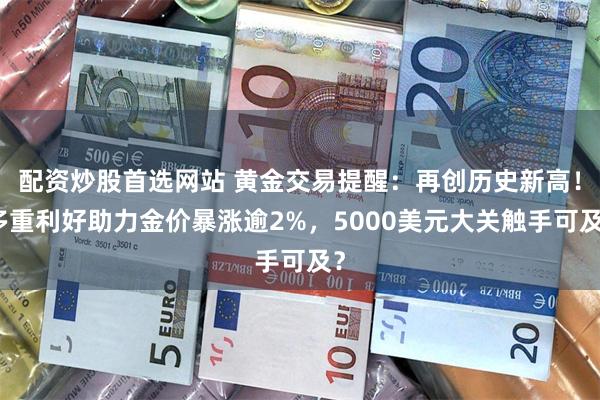 配资炒股首选网站 黄金交易提醒：再创历史新高！多重利好助力金价暴涨逾2%，5000美元大关触手可及？