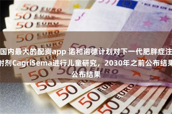 国内最大的配资app 诺和诺德计划对下一代肥胖症注射剂CagriSema进行儿童研究，2030年之前公布结果