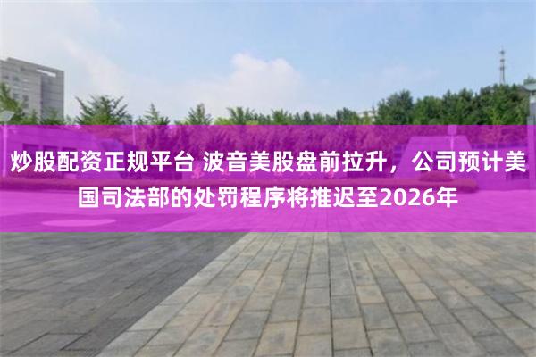 炒股配资正规平台 波音美股盘前拉升，公司预计美国司法部的处罚程序将推迟至2026年