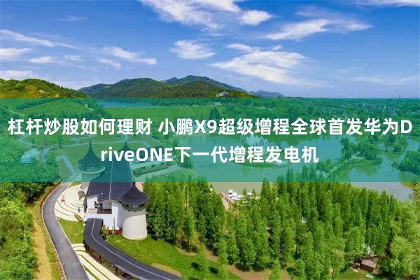 杠杆炒股如何理财 小鹏X9超级增程全球首发华为DriveONE下一代增程发电机