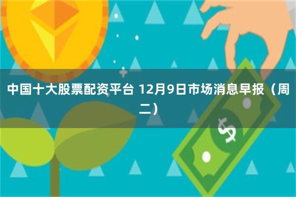 中国十大股票配资平台 12月9日市场消息早报（周二）