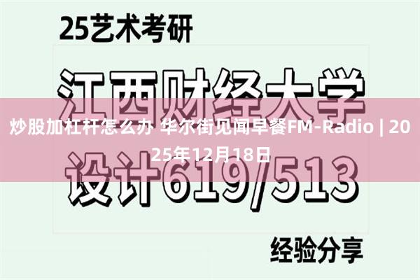 炒股加杠杆怎么办 华尔街见闻早餐FM-Radio | 2025年12月18日