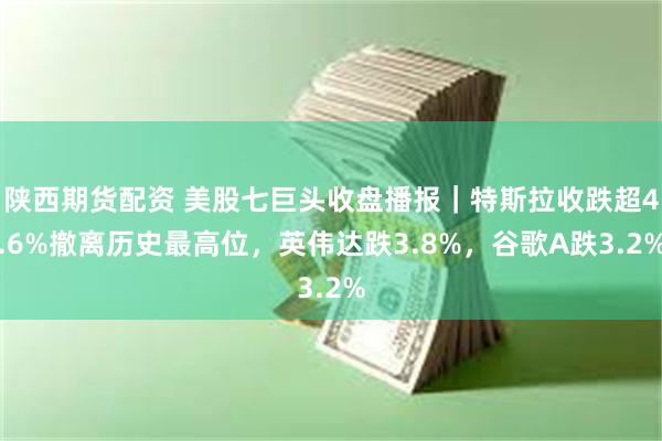 陕西期货配资 美股七巨头收盘播报｜特斯拉收跌超4.6%撤离历史最高位，英伟达跌3.8%，谷歌A跌3.2%