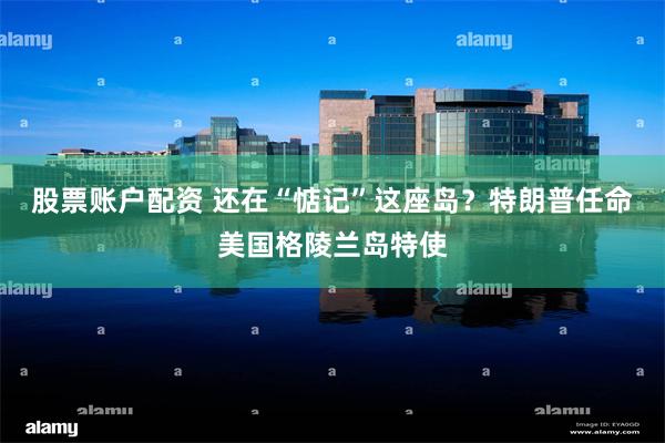 股票账户配资 还在“惦记”这座岛？特朗普任命美国格陵兰岛特使