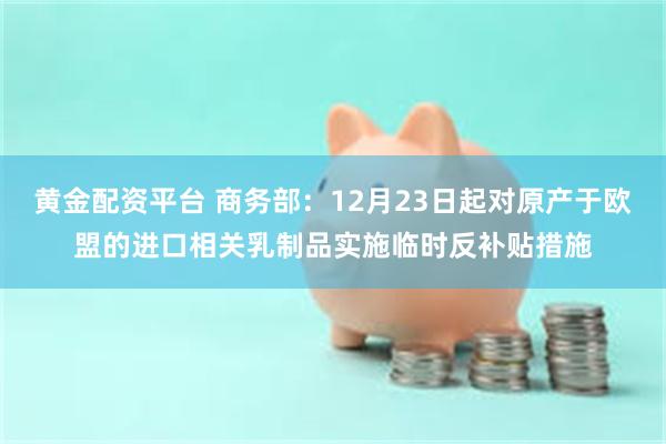 黄金配资平台 商务部：12月23日起对原产于欧盟的进口相关乳制品实施临时反补贴措施