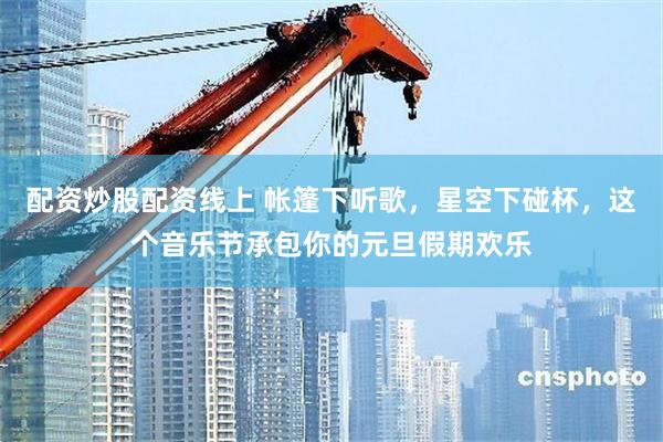 配资炒股配资线上 帐篷下听歌，星空下碰杯，这个音乐节承包你的元旦假期欢乐