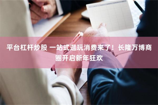平台杠杆炒股 一站式逛玩消费来了！长隆万博商圈开启新年狂欢