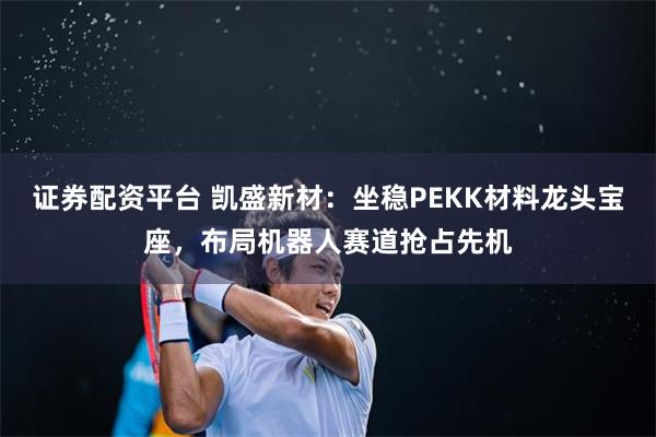 证券配资平台 凯盛新材：坐稳PEKK材料龙头宝座，布局机器人赛道抢占先机