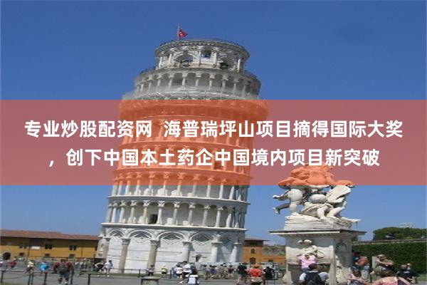 专业炒股配资网  海普瑞坪山项目摘得国际大奖，创下中国本土药企中国境内项目新突破
