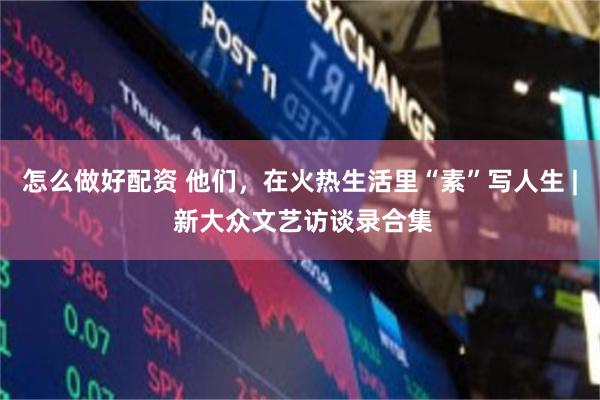 怎么做好配资 他们，在火热生活里“素”写人生 | 新大众文艺访谈录合集