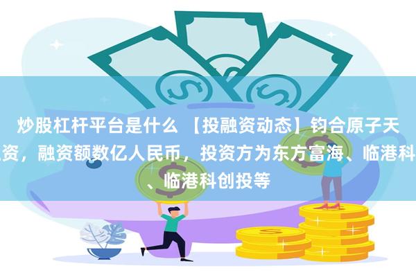 炒股杠杆平台是什么 【投融资动态】钧合原子天使轮融资，融资额数亿人民币，投资方为东方富海、临港科创投等