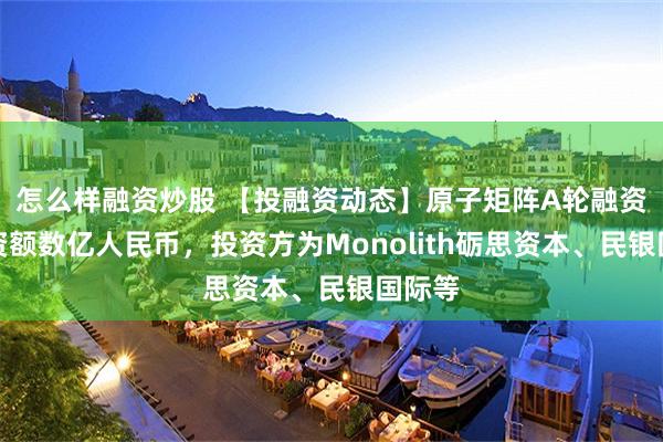 怎么样融资炒股 【投融资动态】原子矩阵A轮融资，融资额数亿人民币，投资方为Monolith砺思资本、民银国际等